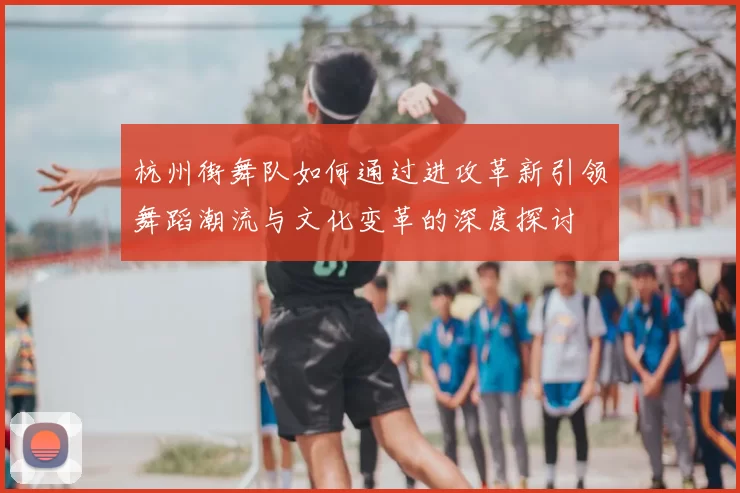 杭州街舞队如何通过进攻革新引领舞蹈潮流与文化变革的深度探讨