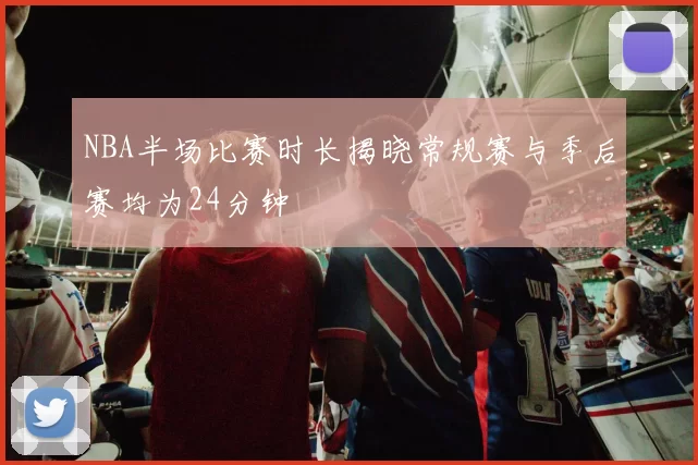 NBA半场比赛时长揭晓常规赛与季后赛均为24分钟